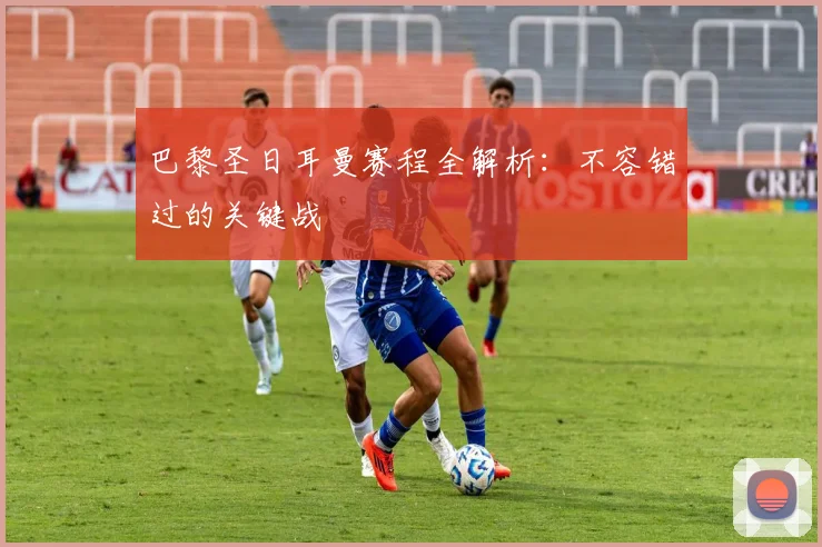巴黎圣日耳曼赛程全解析：不容错过的关键战