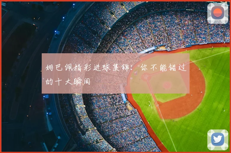 姆巴佩精彩进球集锦：你不能错过的十大瞬间