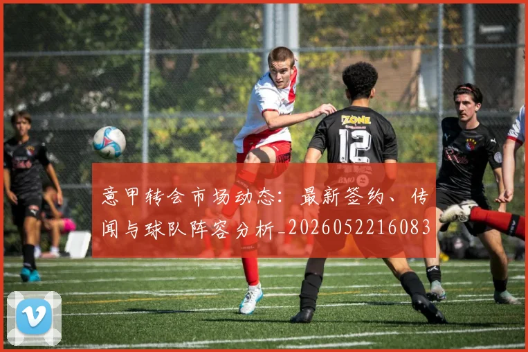 意甲转会市场动态：最新签约、传闻与球队阵容分析_20260522160834