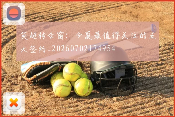 英超转会窗：今夏最值得关注的五大签约_20260702174954