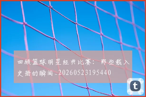 回顾篮球明星经典比赛:那些载入史册的瞬间_20260523195440