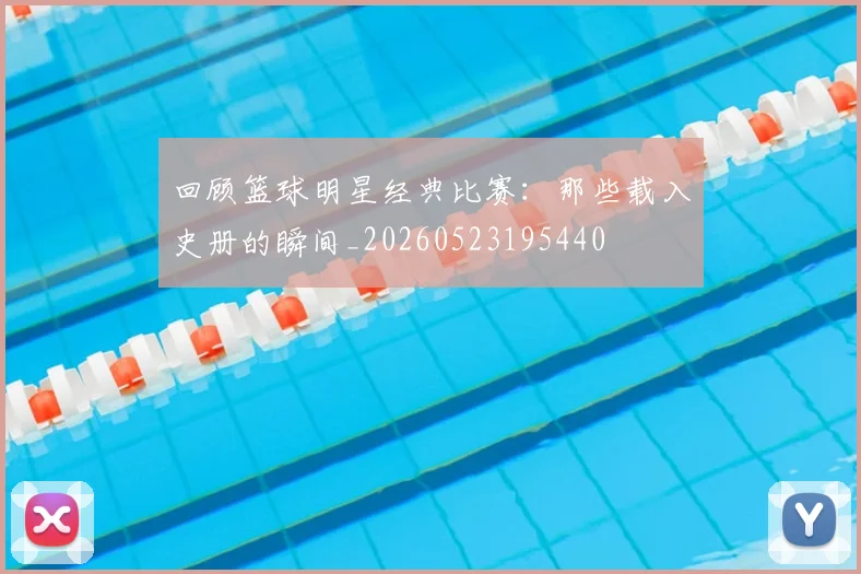回顾篮球明星经典比赛：那些载入史册的瞬间_20260523195440