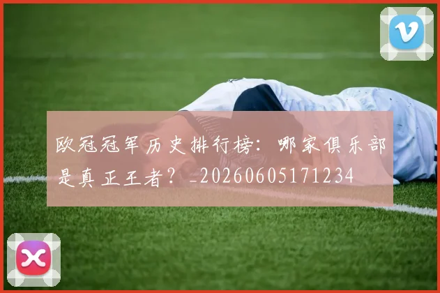 欧冠冠军历史排行榜:哪家俱乐部是真正王者?_20260605171234