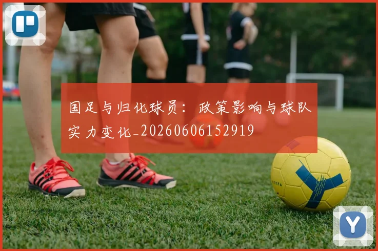 国足与归化球员：政策影响与球队实力变化_20260606152919