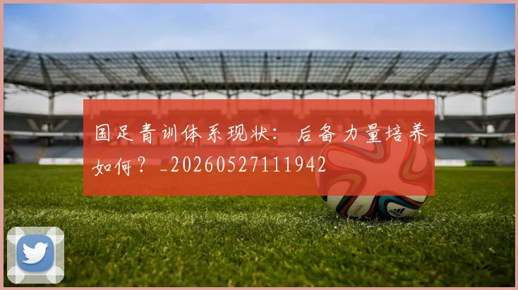 国足青训体系现状:后备力量培养如何?_20260527111942